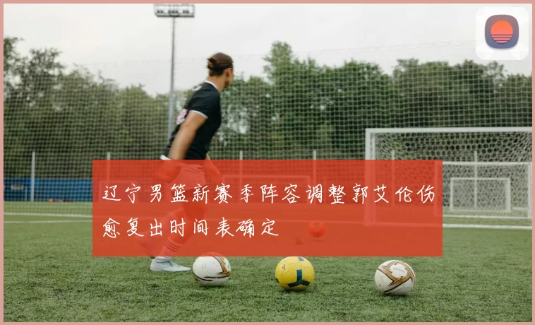 辽宁男篮新赛季阵容调整郭艾伦伤愈复出时间表确定