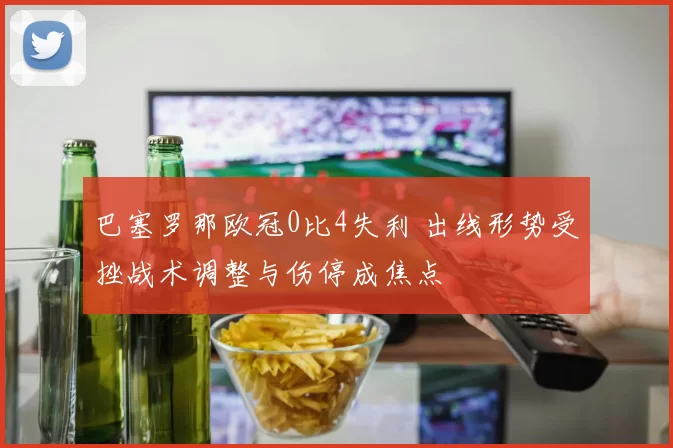 巴塞罗那欧冠0比4失利 出线形势受挫战术调整与伤停成焦点