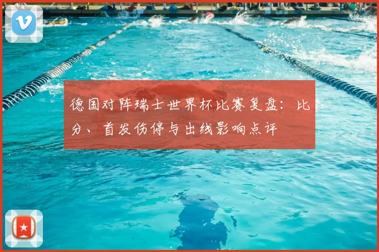 德国对阵瑞士世界杯比赛复盘:比分、首发伤停与出线影响点评