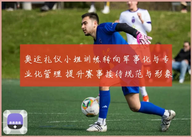 奥运礼仪小姐训练转向军事化与专业化管理 提升赛事接待规范与形象