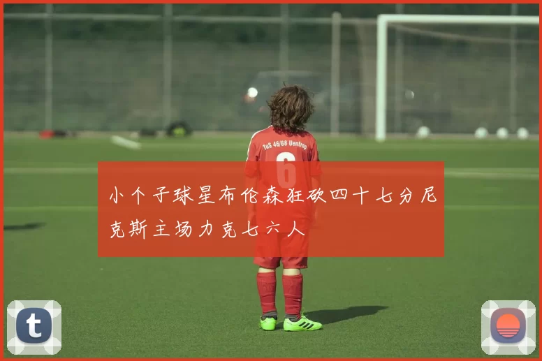 小个子球星布伦森狂砍四十七分尼克斯主场力克七六人