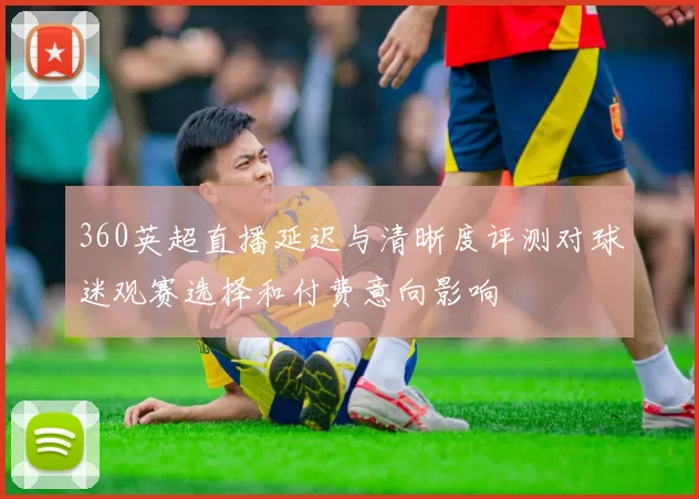 360英超直播延迟与清晰度评测对球迷观赛选择和付费意向影响
