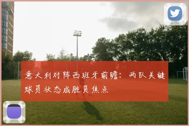 意大利对阵西班牙前瞻：两队关键球员状态成胜负焦点