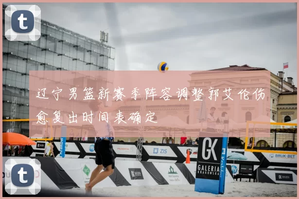 辽宁男篮新赛季阵容调整郭艾伦伤愈复出时间表确定