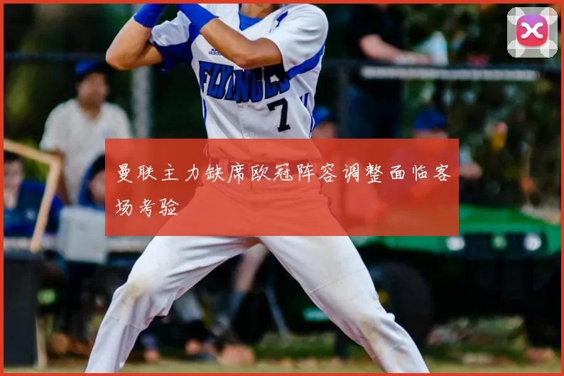 曼联主力缺席欧冠阵容调整面临客场考验