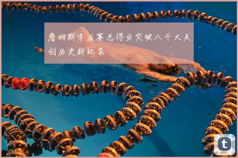 詹姆斯季后赛总得分突破八千大关创历史新纪录