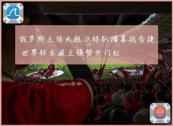 俄罗斯主场大胜沙特队揭幕战告捷 世界杯东道主强势开门红