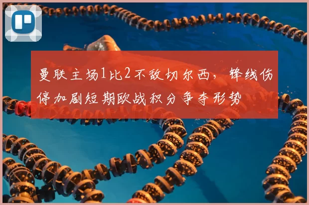 曼联主场1比2不敌切尔西，锋线伤停加剧短期欧战积分争夺形势