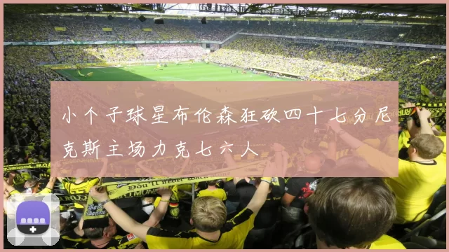 小个子球星布伦森狂砍四十七分尼克斯主场力克七六人