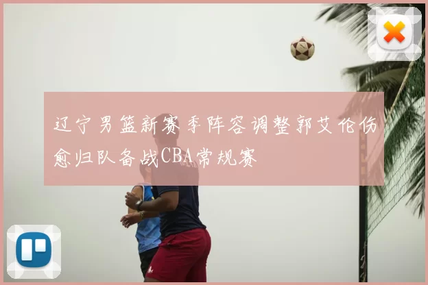 辽宁男篮新赛季阵容调整郭艾伦伤愈归队备战CBA常规赛