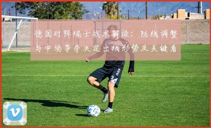 德国对阵瑞士战术解读:防线调整与中场争夺决定出线形势及关键看点