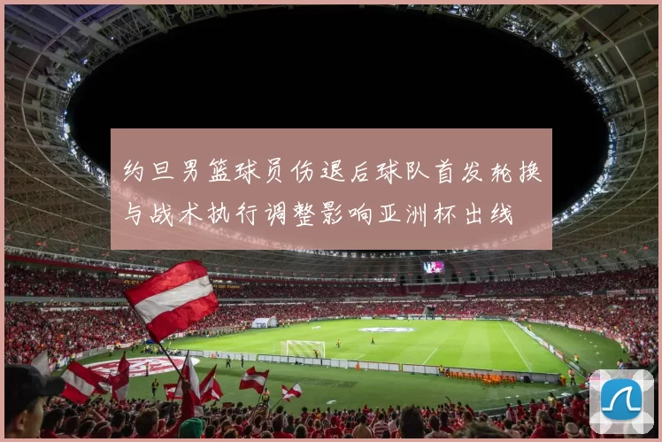 约旦男篮球员伤退后球队首发轮换与战术执行调整影响亚洲杯出线