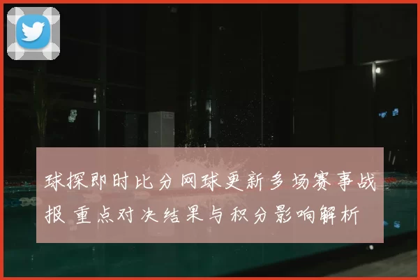 球探即时比分网球更新多场赛事战报 重点对决结果与积分影响解析