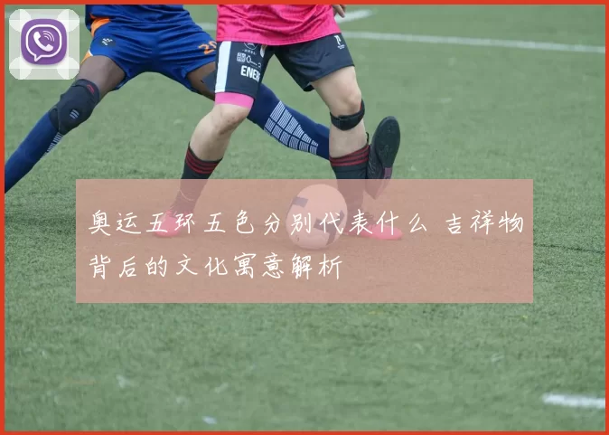 奥运五环五色分别代表什么 吉祥物背后的文化寓意解析