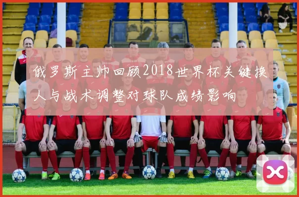 俄罗斯主帅回顾2018世界杯关键换人与战术调整对球队成绩影响