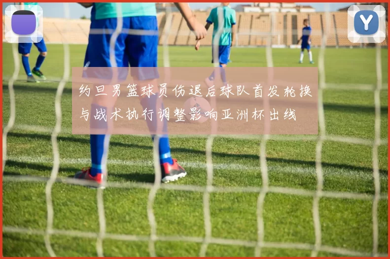 约旦男篮球员伤退后球队首发轮换与战术执行调整影响亚洲杯出线