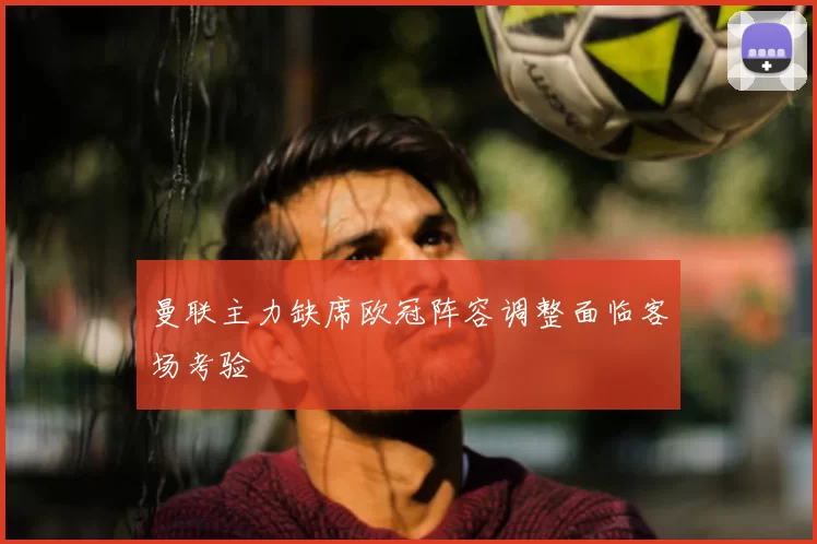 曼联主力缺席欧冠阵容调整面临客场考验