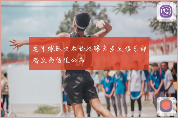 意甲球队收购价格曝光多支俱乐部潜交易估值公布