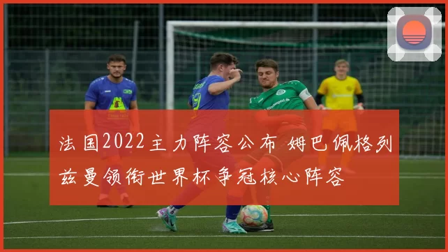 法国2022主力阵容公布 姆巴佩格列兹曼领衔世界杯争冠核心阵容