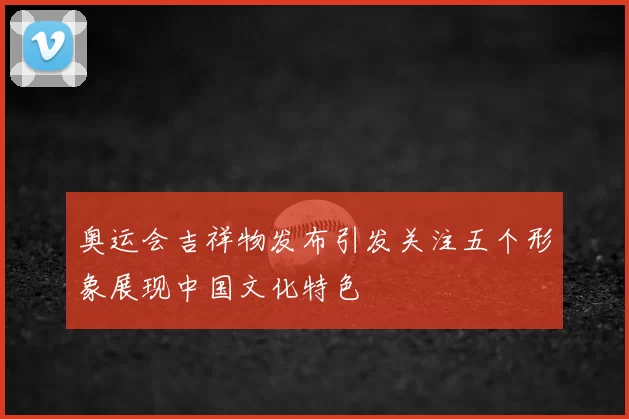 奥运会吉祥物发布引发关注五个形象展现中国文化特色