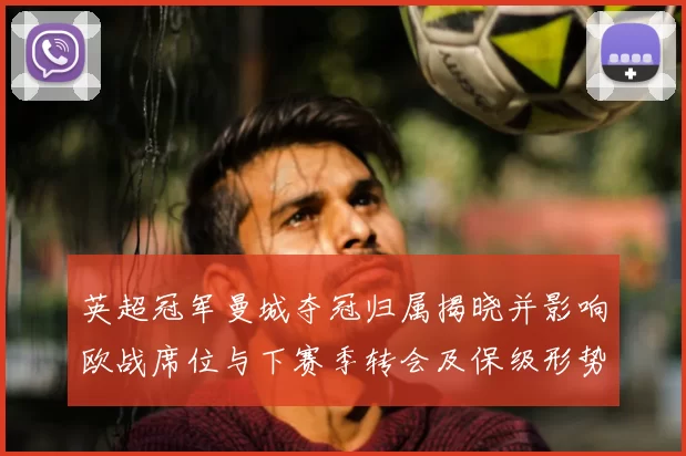 英超冠军曼城夺冠归属揭晓并影响欧战席位与下赛季转会及保级形势