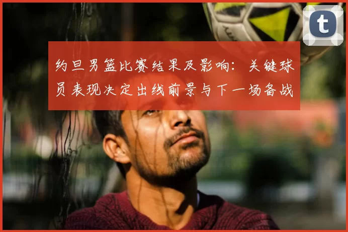 约旦男篮比赛结果及影响:关键球员表现决定出线前景与下一场备战看点