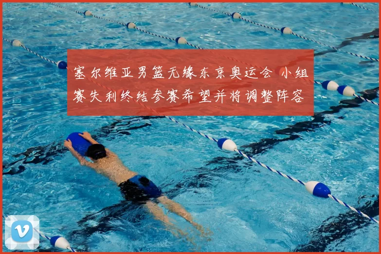 塞尔维亚男篮无缘东京奥运会 小组赛失利终结参赛希望并将调整阵容