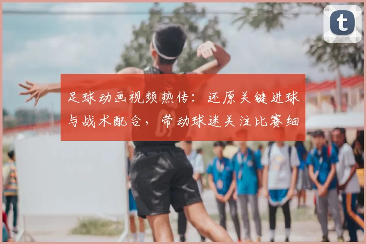 足球动画视频热传：还原关键进球与战术配合，带动球迷关注比赛细节