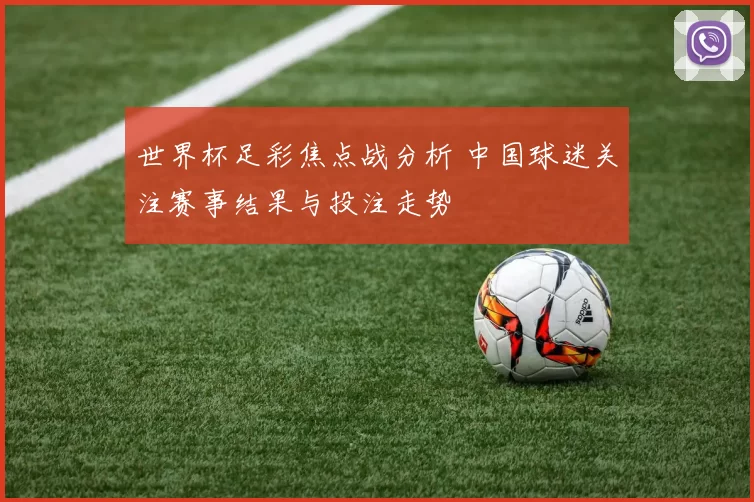 世界杯足彩焦点战分析 中国球迷关注赛事结果与投注走势