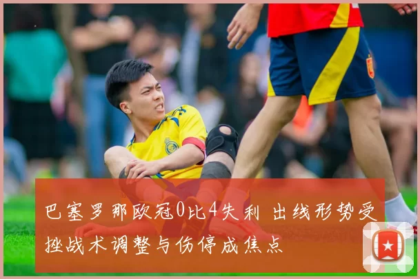 巴塞罗那欧冠0比4失利 出线形势受挫战术调整与伤停成焦点