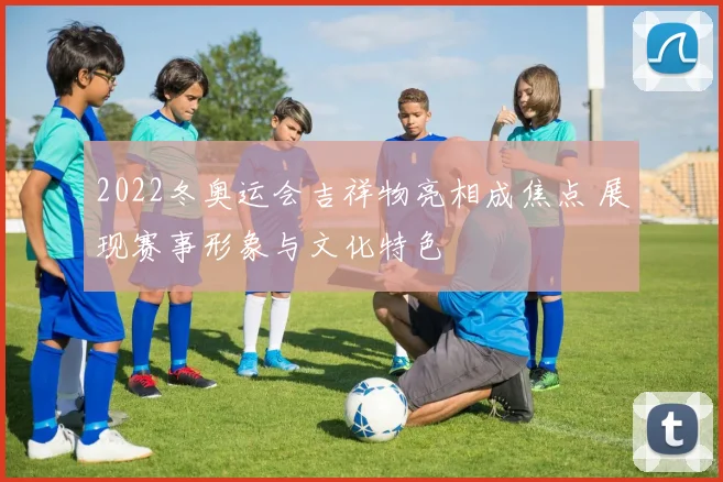 2022冬奥运会吉祥物亮相成焦点 展现赛事形象与文化特色