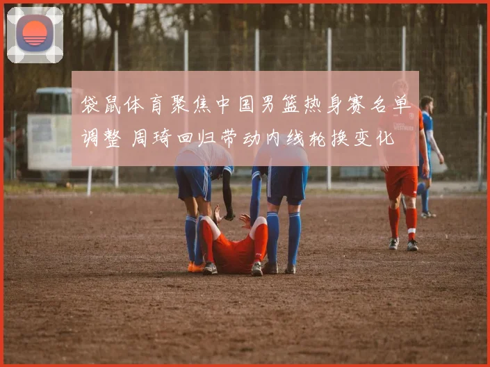 袋鼠体育聚焦中国男篮热身赛名单调整 周琦回归带动内线轮换变化