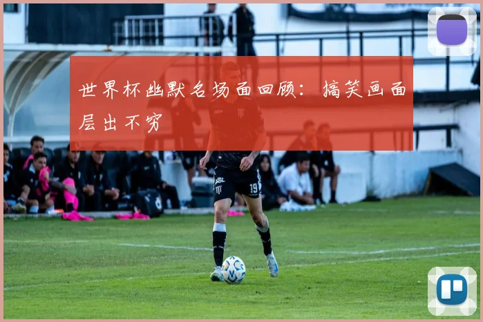 世界杯幽默名场面回顾:搞笑画面层出不穷