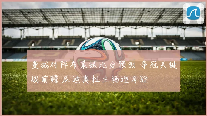 曼城对阵布莱顿比分预测 争冠关键战前瞻 瓜迪奥拉主场迎考验