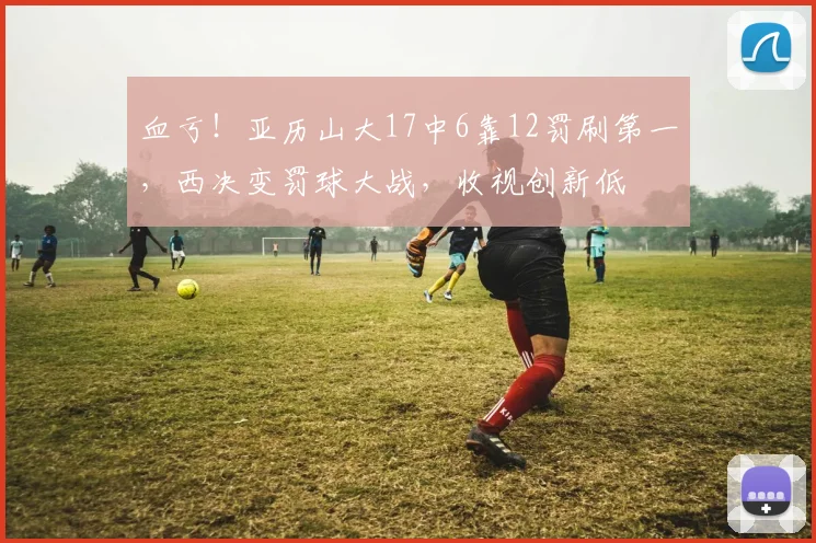 血亏！亚历山大17中6靠12罚刷第一，西决变罚球大战，收视创新低