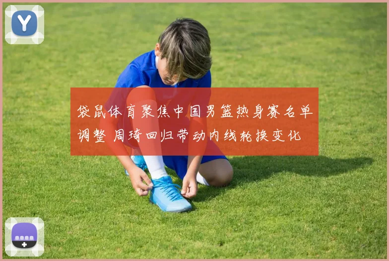 袋鼠体育聚焦中国男篮热身赛名单调整 周琦回归带动内线轮换变化